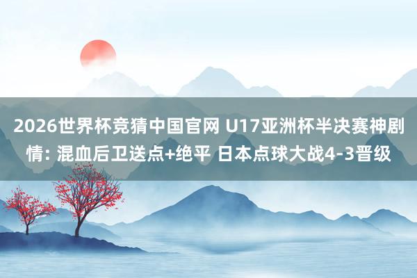 2026世界杯竞猜中国官网 U17亚洲杯半决赛神剧情: 混血后卫送点+绝平 日本点球大战4-3晋级