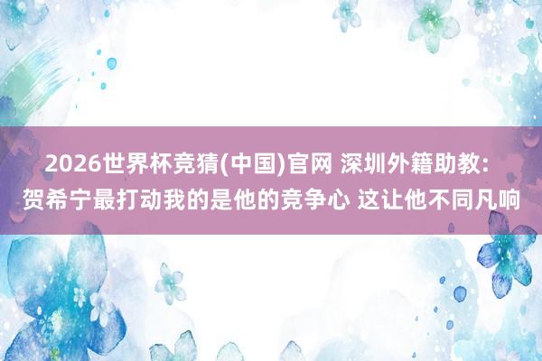 2026世界杯竞猜(中国)官网 深圳外籍助教: 贺希宁最打动我的是他的竞争心 这让他不同凡响