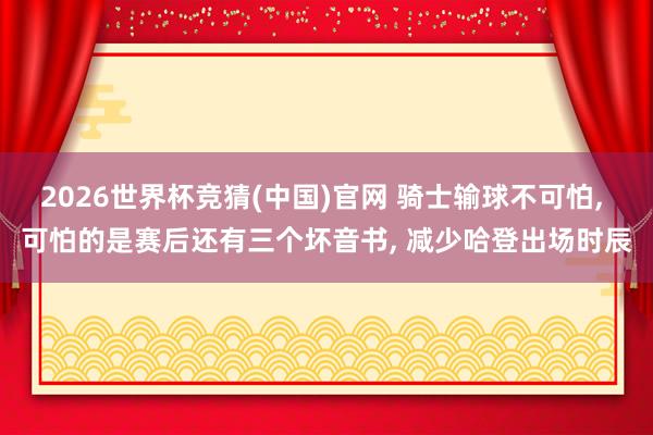 2026世界杯竞猜(中国)官网 骑士输球不可怕， 可怕的是赛后还有三个坏音书， 减少哈登出场时辰