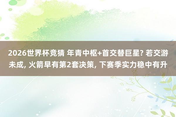 2026世界杯竞猜 年青中枢+首交替巨星? 若交游未成， 火箭早有第2套决策， 下赛季实力稳中有升