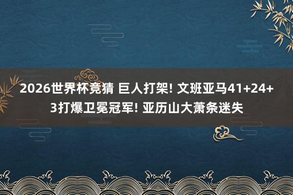 2026世界杯竞猜 巨人打架! 文班亚马41+24+3打爆卫冕冠军! 亚历山大萧条迷失