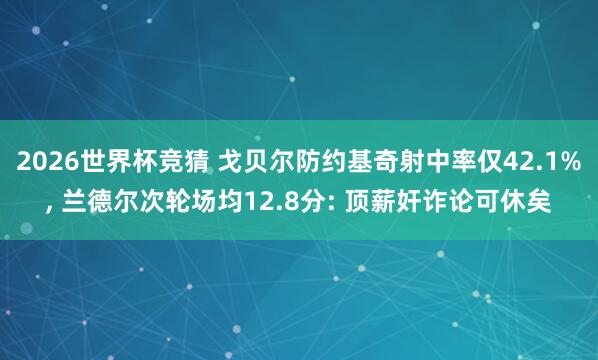 2026世界杯竞猜 戈贝尔防约基奇射中率仅42.1%， 兰德尔次轮场均12.8分: 顶薪奸诈论可休矣
