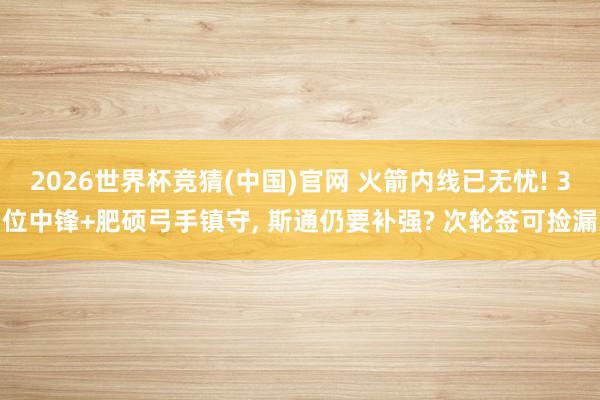 2026世界杯竞猜(中国)官网 火箭内线已无忧! 3位中锋+肥硕弓手镇守， 斯通仍要补强? 次轮签可捡漏