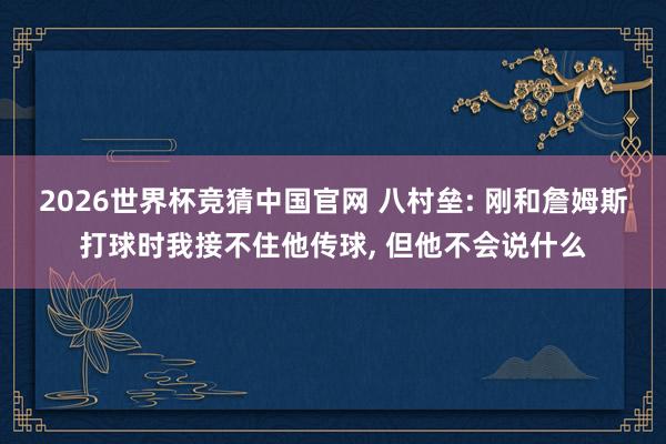 2026世界杯竞猜中国官网 八村垒: 刚和詹姆斯打球时我接不住他传球， 但他不会说什么