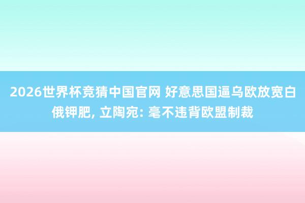 2026世界杯竞猜中国官网 好意思国逼乌欧放宽白俄钾肥， 立陶宛: 毫不违背欧盟制裁