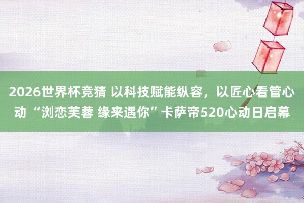 2026世界杯竞猜 以科技赋能纵容，以匠心看管心动 “浏恋芙蓉 缘来遇你”卡萨帝520心动日启幕