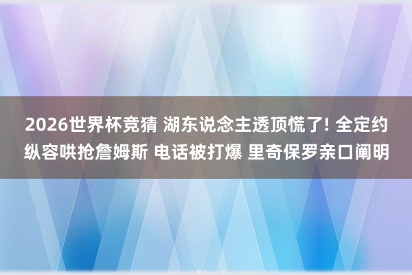 2026世界杯竞猜 湖东说念主透顶慌了! 全定约纵容哄抢詹姆斯 电话被打爆 里奇保罗亲口阐明