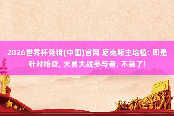 2026世界杯竞猜(中国)官网 尼克斯主培植: 即是针对哈登， 火勇大战参与者， 不装了!