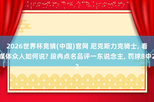 2026世界杯竞猜(中国)官网 尼克斯力克骑士， 看媒体众人如何说? 段冉点名品评一东说念主， 罚球8中2
