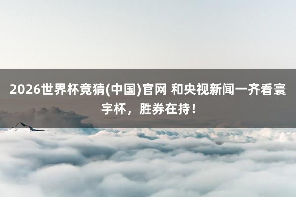2026世界杯竞猜(中国)官网 和央视新闻一齐看寰宇杯，胜券在持！