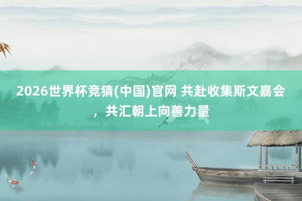 2026世界杯竞猜(中国)官网 共赴收集斯文嘉会，共汇朝上向善力量