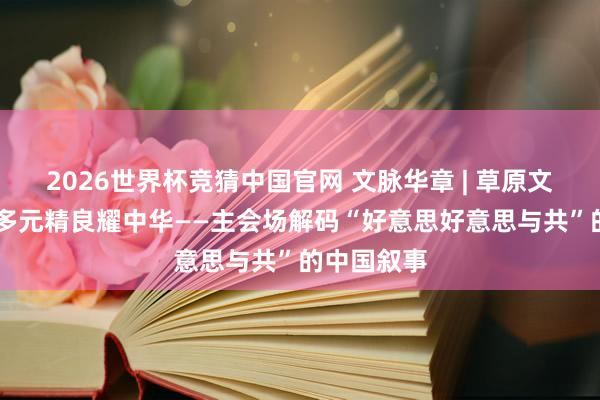 2026世界杯竞猜中国官网 文脉华章 | 草原文脉汇青城 多元精良耀中华——主会场解码“好意思好意思与共”的中国叙事