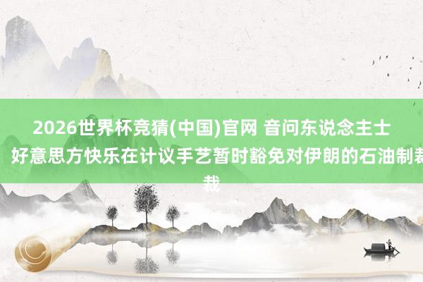 2026世界杯竞猜(中国)官网 音问东说念主士：好意思方快乐在计议手艺暂时豁免对伊朗的石油制裁