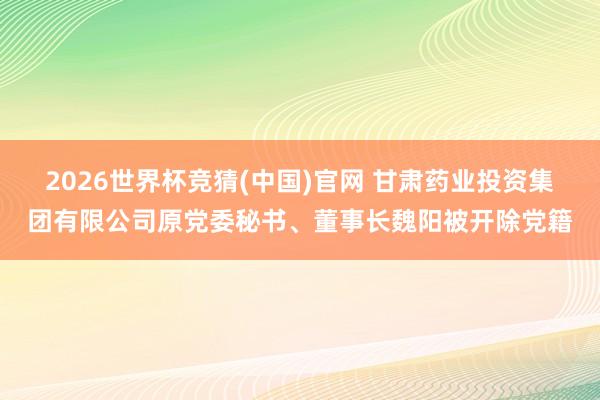 2026世界杯竞猜(中国)官网 甘肃药业投资集团有限公司原党委秘书、董事长魏阳被开除党籍
