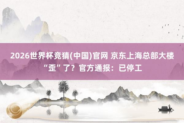 2026世界杯竞猜(中国)官网 京东上海总部大楼“歪”了？官方通报：已停工