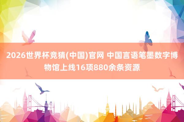 2026世界杯竞猜(中国)官网 中国言语笔墨数字博物馆上线16项880余条资源