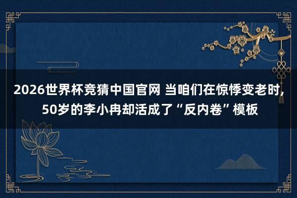 2026世界杯竞猜中国官网 当咱们在惊悸变老时， 50岁的李小冉却活成了“反内卷”模板