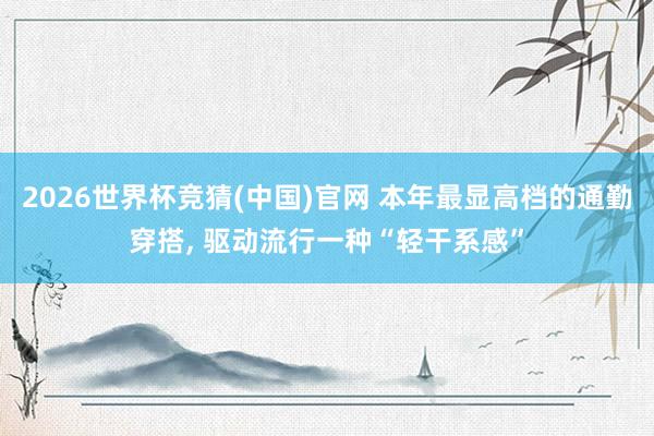 2026世界杯竞猜(中国)官网 本年最显高档的通勤穿搭， 驱动流行一种“轻干系感”