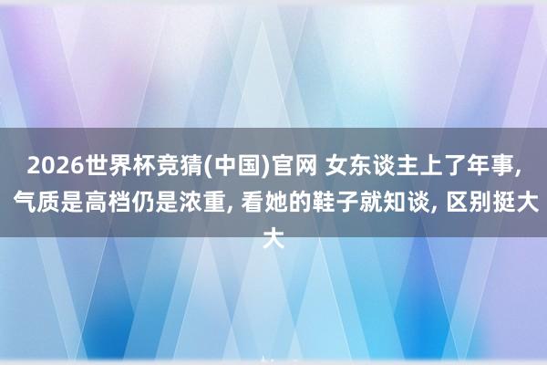 2026世界杯竞猜(中国)官网 女东谈主上了年事， 气质是高档仍是浓重， 看她的鞋子就知谈， 区别挺大