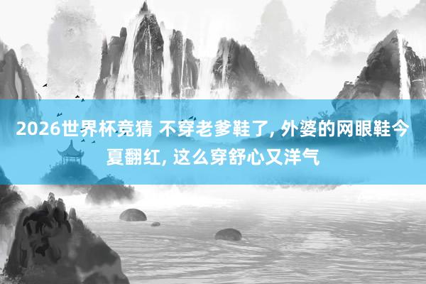 2026世界杯竞猜 不穿老爹鞋了， 外婆的网眼鞋今夏翻红， 这么穿舒心又洋气