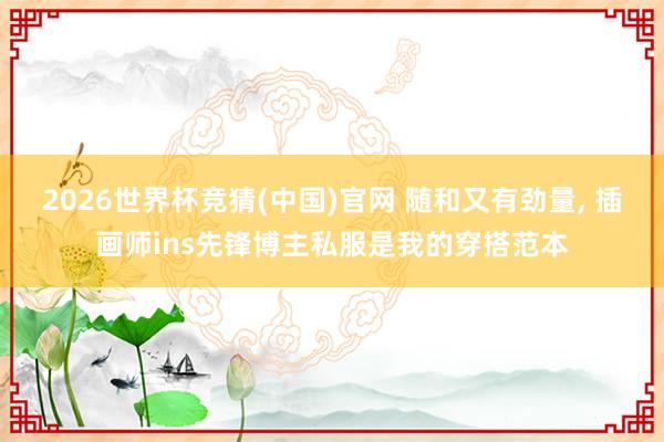 2026世界杯竞猜(中国)官网 随和又有劲量， 插画师ins先锋博主私服是我的穿搭范本