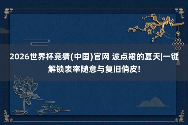 2026世界杯竞猜(中国)官网 波点裙的夏天|一键解锁表率随意与复旧俏皮!