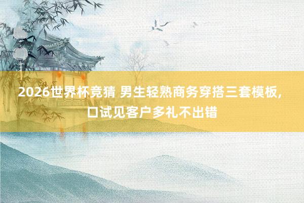 2026世界杯竞猜 男生轻熟商务穿搭三套模板， 口试见客户多礼不出错