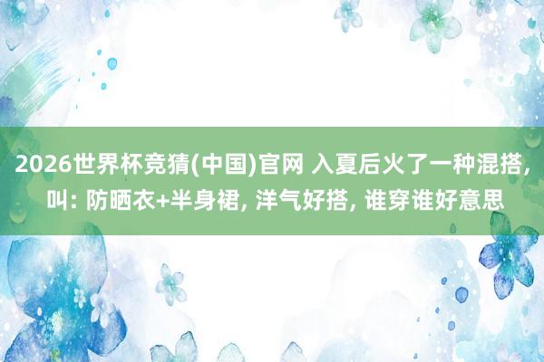 2026世界杯竞猜(中国)官网 入夏后火了一种混搭， 叫: 防晒衣+半身裙， 洋气好搭， 谁穿谁好意思