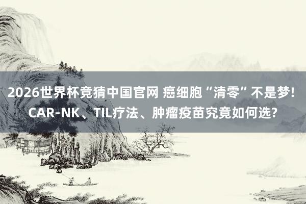 2026世界杯竞猜中国官网 癌细胞“清零”不是梦! CAR-NK、TIL疗法、肿瘤疫苗究竟如何选?