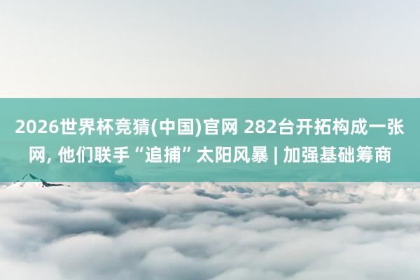 2026世界杯竞猜(中国)官网 282台开拓构成一张网， 他们联手“追捕”太阳风暴 | 加强基础筹商