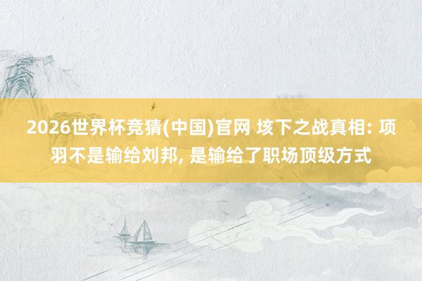 2026世界杯竞猜(中国)官网 垓下之战真相: 项羽不是输给刘邦， 是输给了职场顶级方式