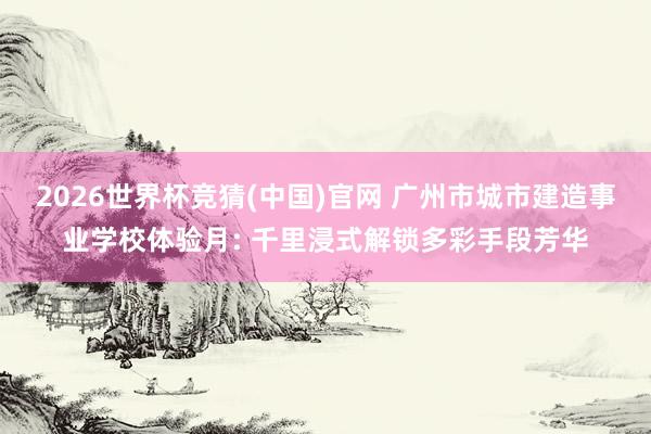 2026世界杯竞猜(中国)官网 广州市城市建造事业学校体验月: 千里浸式解锁多彩手段芳华