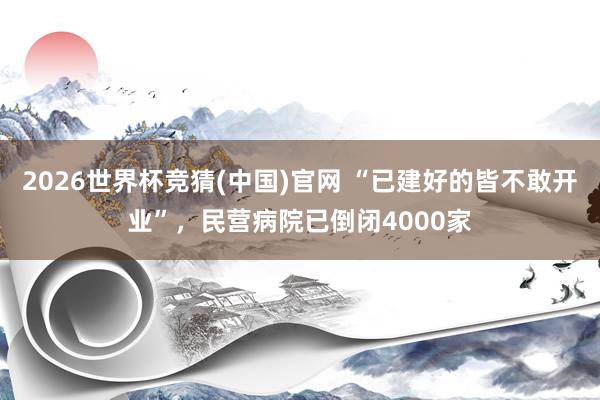 2026世界杯竞猜(中国)官网 “已建好的皆不敢开业”，民营病院已倒闭4000家
