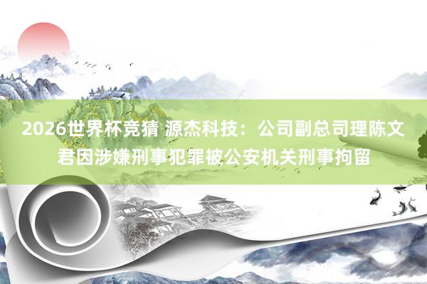 2026世界杯竞猜 源杰科技：公司副总司理陈文君因涉嫌刑事犯罪被公安机关刑事拘留
