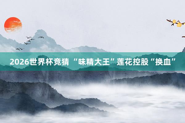 2026世界杯竞猜 “味精大王”莲花控股“换血”