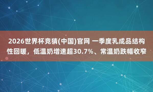 2026世界杯竞猜(中国)官网 一季度乳成品结构性回暖，低温奶增速超30.7%、常温奶跌幅收窄
