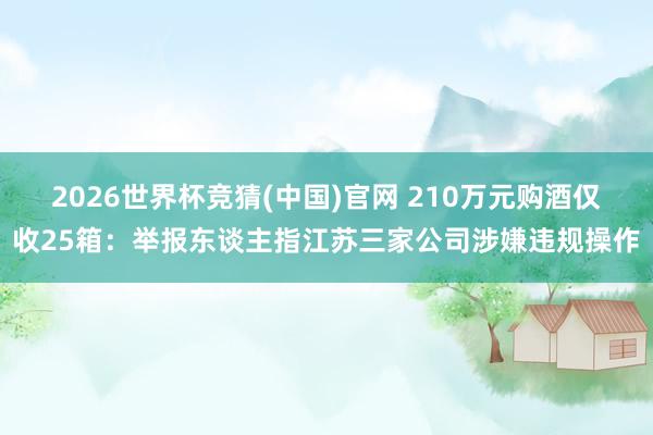 2026世界杯竞猜(中国)官网 210万元购酒仅收25箱：举报东谈主指江苏三家公司涉嫌违规操作