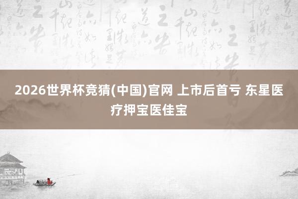 2026世界杯竞猜(中国)官网 上市后首亏 东星医疗押宝医佳宝