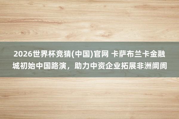 2026世界杯竞猜(中国)官网 卡萨布兰卡金融城初始中国路演，助力中资企业拓展非洲阛阓