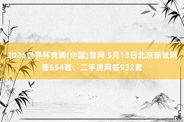 2026世界杯竞猜(中国)官网 5月13日北京新址网签654套、二手房网签932套