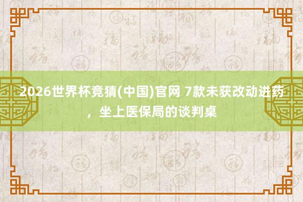 2026世界杯竞猜(中国)官网 7款未获改动进药，坐上医保局的谈判桌