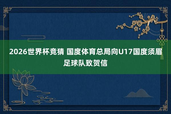 2026世界杯竞猜 国度体育总局向U17国度须眉足球队致贺信