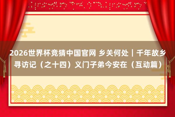 2026世界杯竞猜中国官网 乡关何处｜千年故乡寻访记（之十四）义门子弟今安在（互动篇）