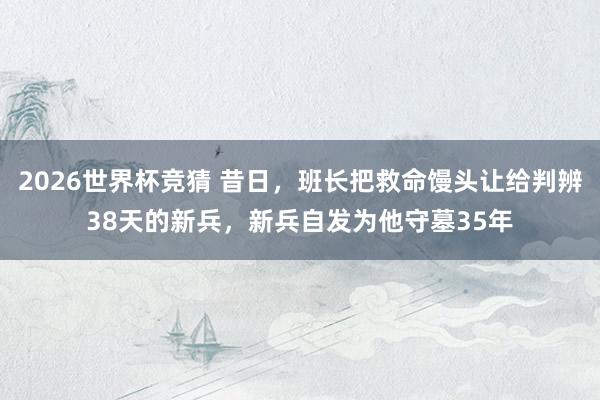 2026世界杯竞猜 昔日，班长把救命馒头让给判辨38天的新兵，新兵自发为他守墓35年