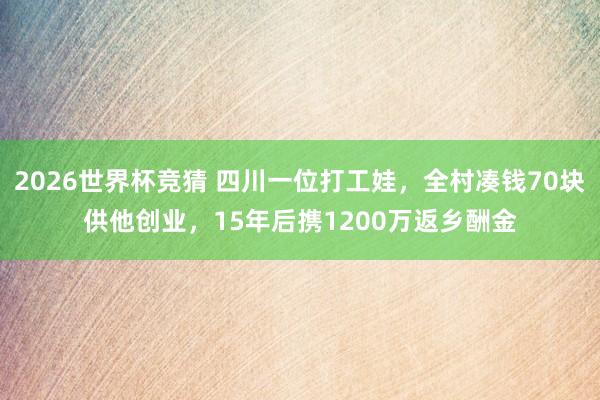 2026世界杯竞猜 四川一位打工娃，全村凑钱70块供他创业，15年后携1200万返乡酬金
