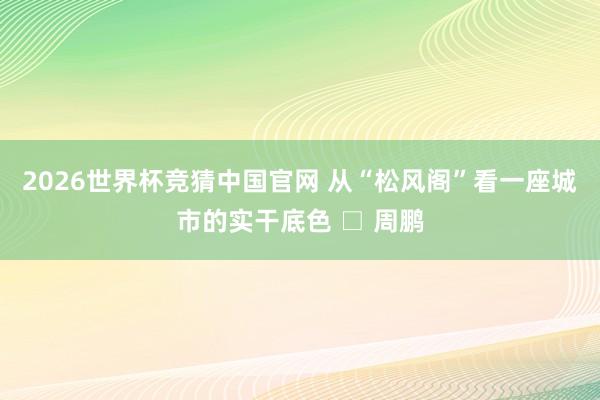 2026世界杯竞猜中国官网 从“松风阁”看一座城市的实干底色 □ 周鹏