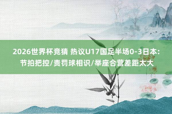 2026世界杯竞猜 热议U17国足半场0-3日本: 节拍把控/责罚球相识/举座合营差距太大