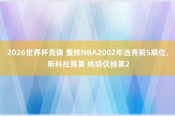 2026世界杯竞猜 重排NBA2002年选秀前5顺位， 斯科拉落第 姚明仅排第2