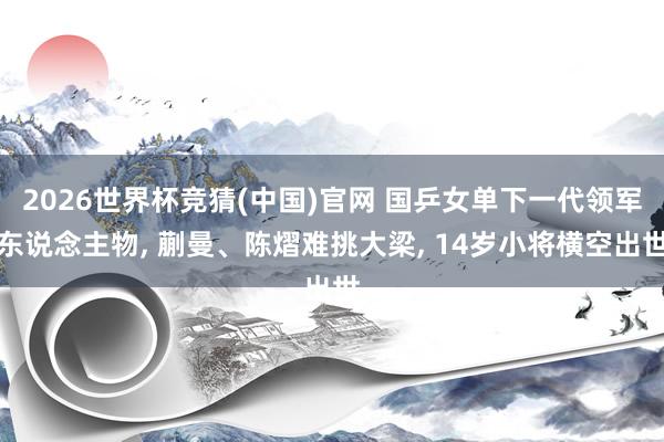 2026世界杯竞猜(中国)官网 国乒女单下一代领军东说念主物， 蒯曼、陈熠难挑大梁， 14岁小将横空出世