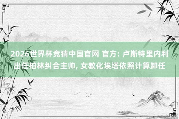 2026世界杯竞猜中国官网 官方: 卢斯特里内利出任柏林纠合主帅， 女教化埃塔依照计算卸任